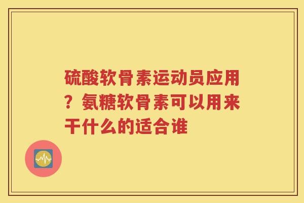 硫酸软骨素运动员应用？氨糖软骨素可以用来干什么的适合谁