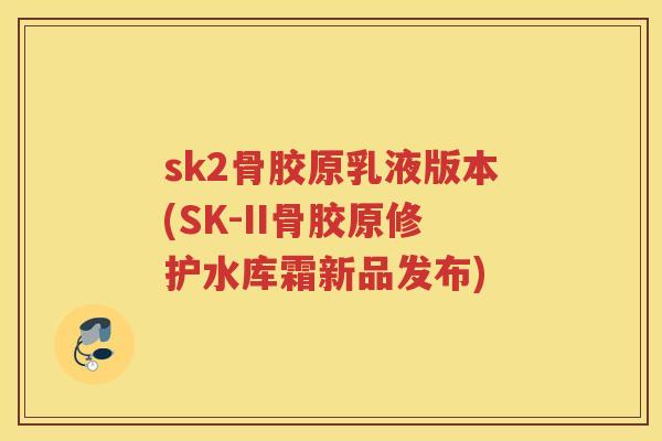 sk2骨胶原乳液版本(SK-II骨胶原修护水库霜新品发布) sk2骨胶原乳液版本(SK-II骨胶原修护水库霜新品发布)