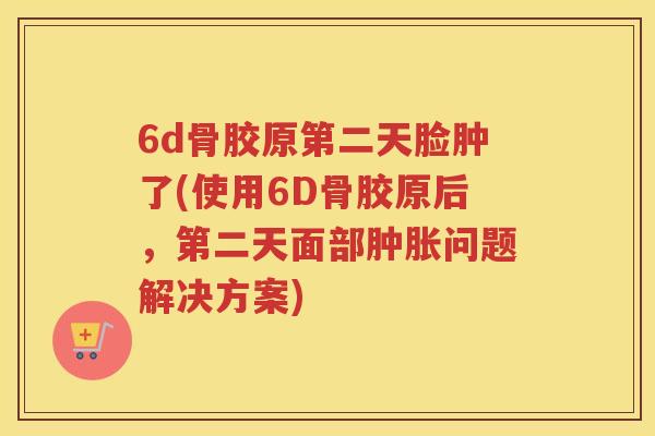 6d骨胶原第二天脸肿了(使用6D骨胶原后,第二天面部问题解决方案) 6d骨胶原第二天脸肿了(使用6D骨胶原后,第二天面部问题解决方案)