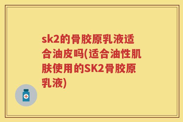 sk2的骨胶原乳液适合油皮吗(适合油性使用的SK2骨胶原乳液) sk2的骨胶原乳液适合油皮吗(适合油性使用的SK2骨胶原乳液)