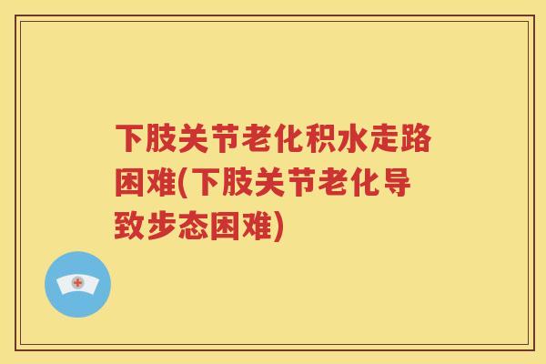 下肢关节老化积水走路困难(下肢关节老化导致步态困难) 下肢关节老化积水走路困难(下肢关节老化导致步态困难)