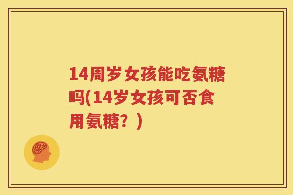 14周岁女孩能吃氨糖吗(14岁女孩可否食用氨糖？)
