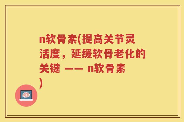 n软骨素(提高关节灵活度,延缓软骨老化的关键 —— n软骨素) n软骨素(提高关节灵活度,延缓软骨老化的关键 —— n软骨素)