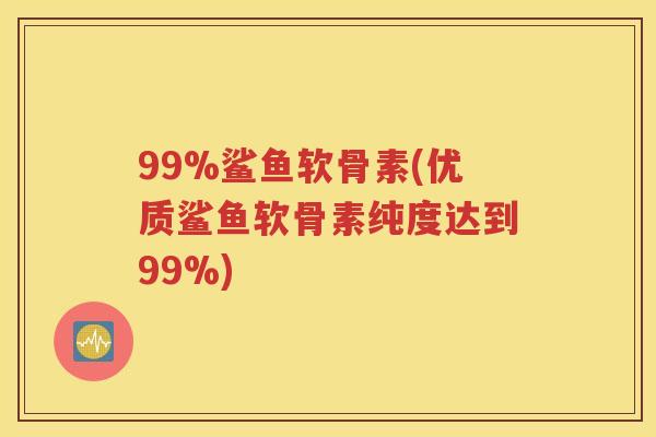 99%鲨鱼软骨素(优质鲨鱼软骨素纯度达到99%) 99%鲨鱼软骨素(优质鲨鱼软骨素纯度达到99%)