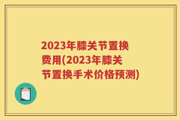 2023年膝关节置换费用(2023年膝关节置换手术价格预测)