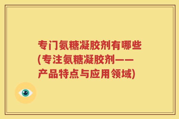 专门氨糖凝胶剂有哪些(专注氨糖凝胶剂——产品特点与应用领域) 专门氨糖凝胶剂有哪些(专注氨糖凝胶剂——产品特点与应用领域)