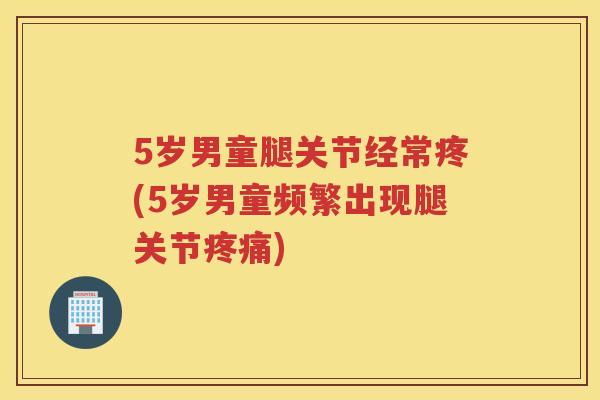 5岁男童腿关节经常疼(5岁男童频繁出现腿关节) 5岁男童腿关节经常疼(5岁男童频繁出现腿关节)