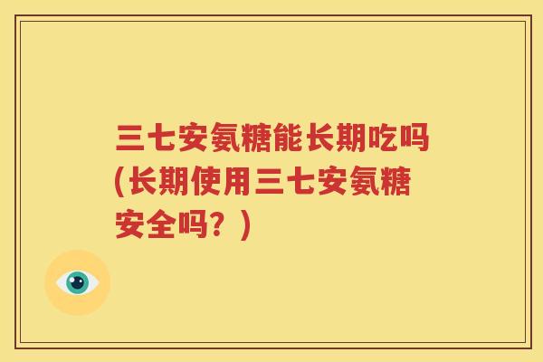 三七安氨糖能长期吃吗(长期使用三七安氨糖安全吗?) 三七安氨糖能长期吃吗(长期使用三七安氨糖安全吗?)