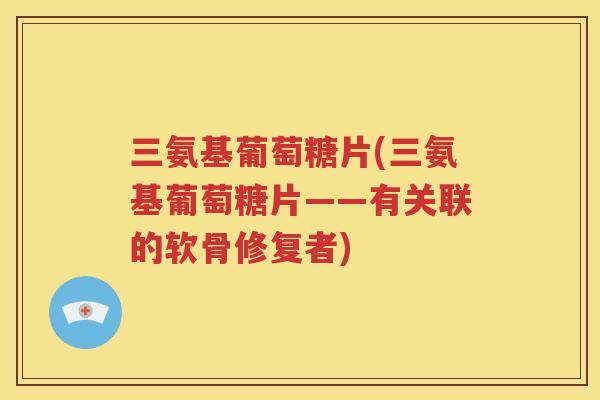 三氨基葡萄糖片(三氨基葡萄糖片——有关联的软骨修复者) 三氨基葡萄糖片(三氨基葡萄糖片——有关联的软骨修复者)