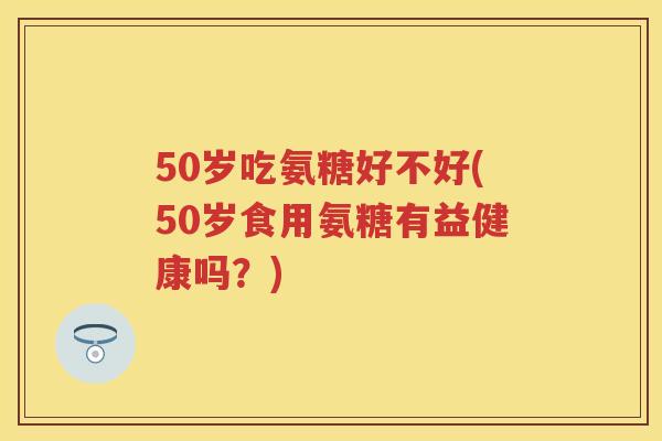 50岁吃氨糖好不好(50岁食用氨糖有益健康吗?) 50岁吃氨糖好不好(50岁食用氨糖有益健康吗?)