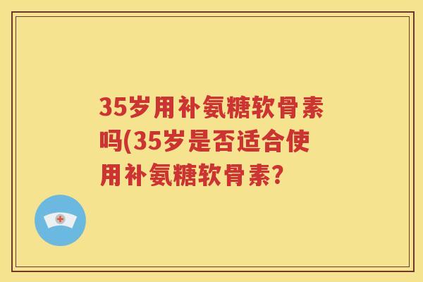35岁用补氨糖软骨素吗(35岁是否适合使用补氨糖软骨素? 35岁用补氨糖软骨素吗(35岁是否适合使用补氨糖软骨素?