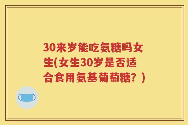 30来岁能吃氨糖吗女生(女生30岁是否适合食用氨基葡萄糖？)