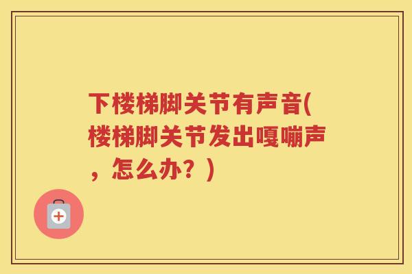 下楼梯脚关节有声音(楼梯脚关节发出嘎嘣声,怎么办?) 下楼梯脚关节有声音(楼梯脚关节发出嘎嘣声,怎么办?)