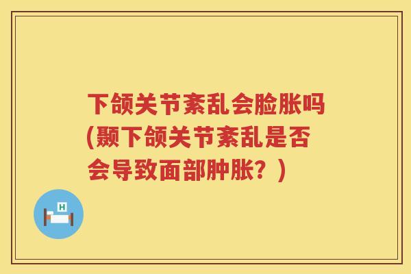 下颌关节紊乱会脸胀吗(颞下颌关节紊乱是否会导致面部?) 下颌关节紊乱会脸胀吗(颞下颌关节紊乱是否会导致面部?)