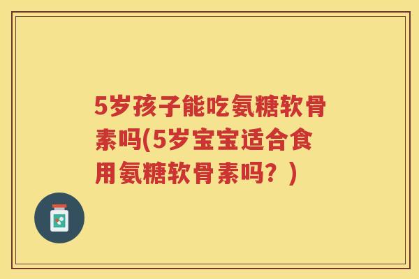 5岁孩子能吃氨糖软骨素吗(5岁宝宝适合食用氨糖软骨素吗?) 5岁孩子能吃氨糖软骨素吗(5岁宝宝适合食用氨糖软骨素吗?)