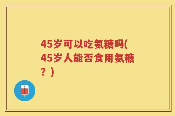 45岁可以吃氨糖吗(45岁人能否食用氨糖?) 45岁可以吃氨糖吗(45岁人能否食用氨糖?)