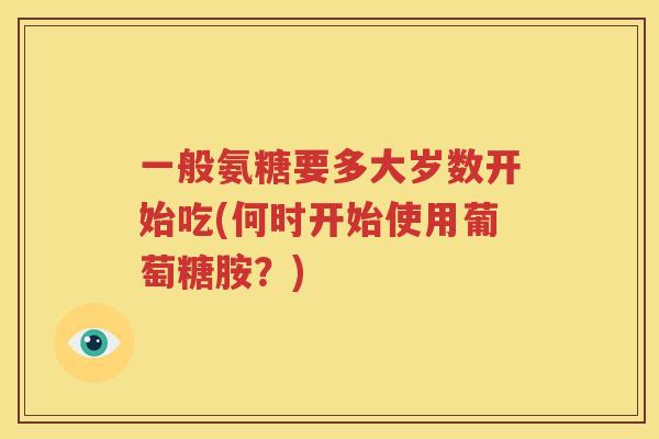一般氨糖要多大岁数开始吃(何时开始使用葡萄糖胺?) 一般氨糖要多大岁数开始吃(何时开始使用葡萄糖胺?)
