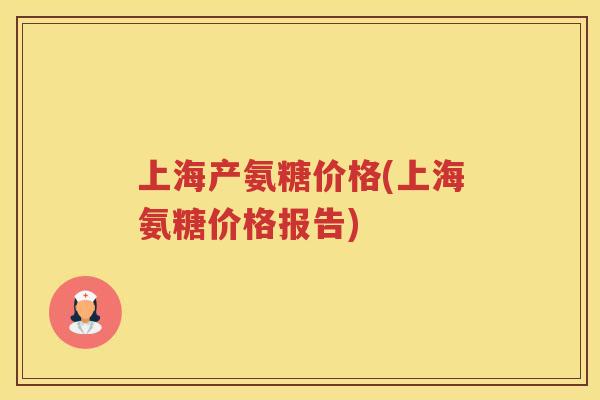 上海产氨糖价格(上海氨糖价格报告) 上海产氨糖价格(上海氨糖价格报告)