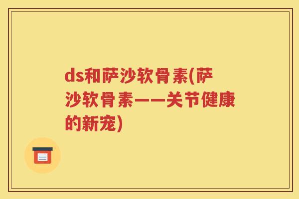 ds和萨沙软骨素(萨沙软骨素——关节健康的新宠) ds和萨沙软骨素(萨沙软骨素——关节健康的新宠)