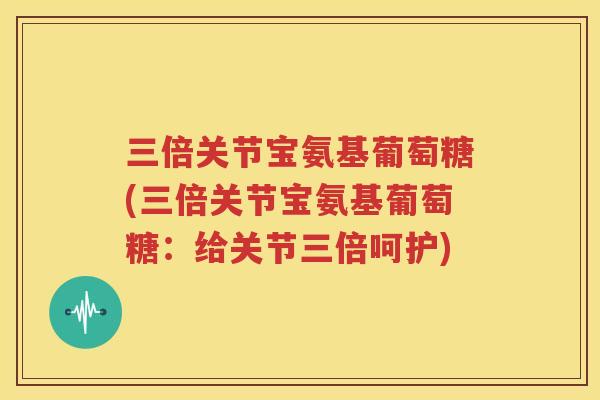 三倍关节宝氨基葡萄糖(三倍关节宝氨基葡萄糖:给关节三倍呵护) 三倍关节宝氨基葡萄糖(三倍关节宝氨基葡萄糖:给关节三倍呵护)