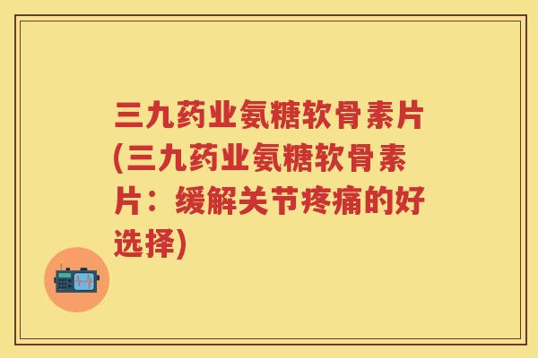 三九药业氨糖软骨素片(三九药业氨糖软骨素片：缓解关节的好选择)