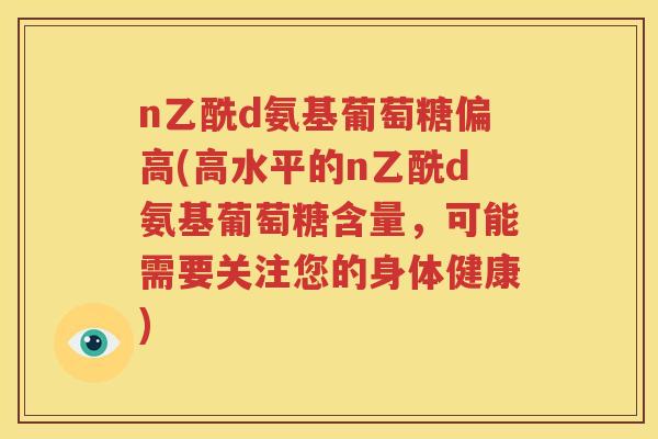 n乙酰d氨基葡萄糖偏高(高水平的n乙酰d氨基葡萄糖含量,可能需要关注您的身体健康) n乙酰d氨基葡萄糖偏高(高水平的n乙酰d氨基葡萄糖含量,可能需要关注您的身体健康)