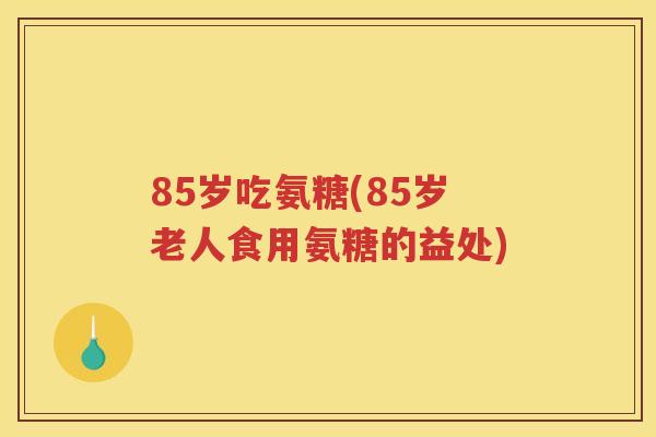 85岁吃氨糖(85岁老人食用氨糖的益处)