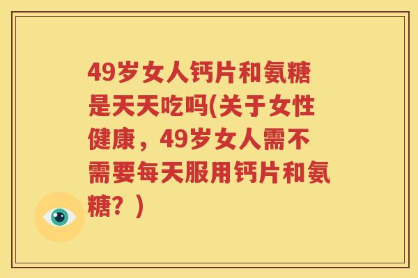 49岁女人钙片和氨糖是天天吃吗(关于女性健康，49岁女人需不需要每天服用钙片和氨糖？)