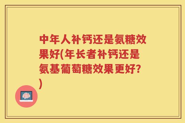 中年人补钙还是氨糖效果好(年长者补钙还是氨基葡萄糖效果更好?) 中年人补钙还是氨糖效果好(年长者补钙还是氨基葡萄糖效果更好?)