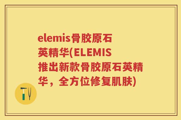 elemis骨胶原石英精华(ELEMIS推出新款骨胶原石英精华，全方位修复)