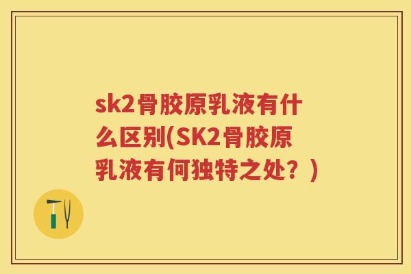 sk2骨胶原乳液有什么区别(SK2骨胶原乳液有何独特之处？)