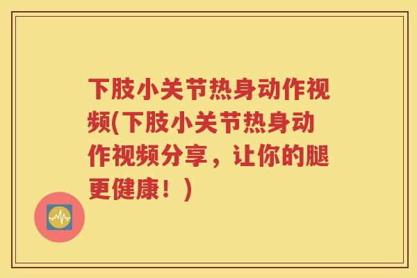 下肢小关节热身动作视频(下肢小关节热身动作视频分享，让你的腿更健康！)