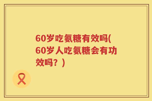 60岁吃氨糖有效吗(60岁人吃氨糖会有功效吗?) 60岁吃氨糖有效吗(60岁人吃氨糖会有功效吗?)