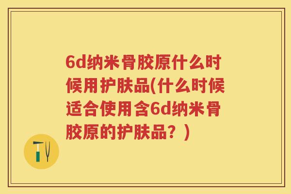 6d纳米骨胶原什么时候用护肤品(什么时候适合使用含6d纳米骨胶原的护肤品?) 6d纳米骨胶原什么时候用护肤品(什么时候适合使用含6d纳米骨胶原的护肤品?)
