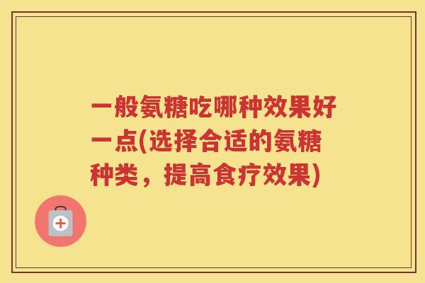 一般氨糖吃哪种效果好一点(选择合适的氨糖种类,提高食疗效果) 一般氨糖吃哪种效果好一点(选择合适的氨糖种类,提高食疗效果)