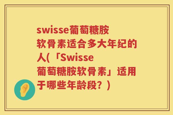 swisse葡萄糖胺软骨素适合多大年纪的人(「Swisse 葡萄糖胺软骨素」适用于哪些年龄段？)