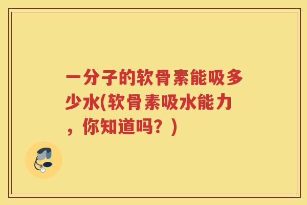 一分子的软骨素能吸多少水(软骨素吸水能力,你知道吗?) 一分子的软骨素能吸多少水(软骨素吸水能力,你知道吗?)