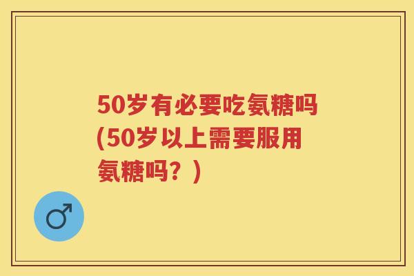 50岁有必要吃氨糖吗(50岁以上需要服用氨糖吗？)