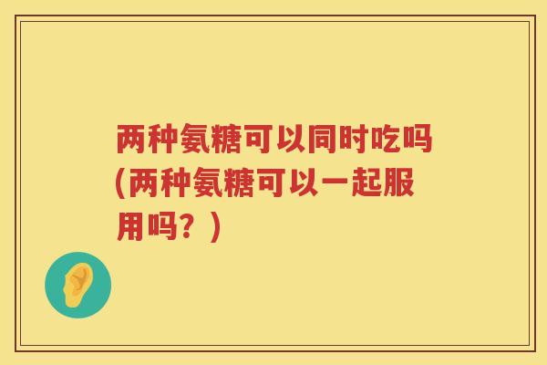 两种氨糖可以同时吃吗(两种氨糖可以一起服用吗？)