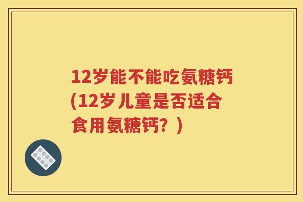 12岁能不能吃氨糖钙(12岁儿童是否适合食用氨糖钙?) 12岁能不能吃氨糖钙(12岁儿童是否适合食用氨糖钙?)