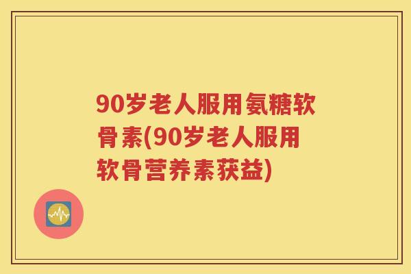 90岁老人服用氨糖软骨素(90岁老人服用软骨营养素获益) 90岁老人服用氨糖软骨素(90岁老人服用软骨营养素获益)