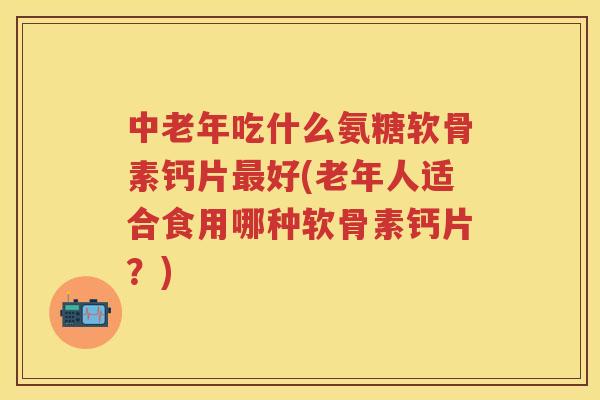 中老年吃什么氨糖软骨素钙片好(老年人适合食用哪种软骨素钙片?) 中老年吃什么氨糖软骨素钙片好(老年人适合食用哪种软骨素钙片?)