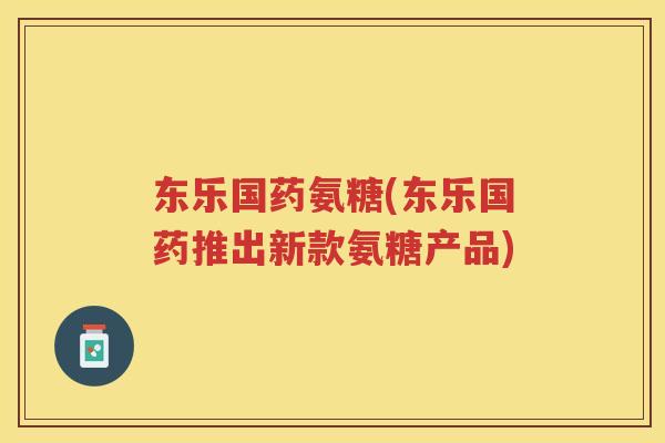 东乐国药氨糖(东乐国药推出新款氨糖产品)