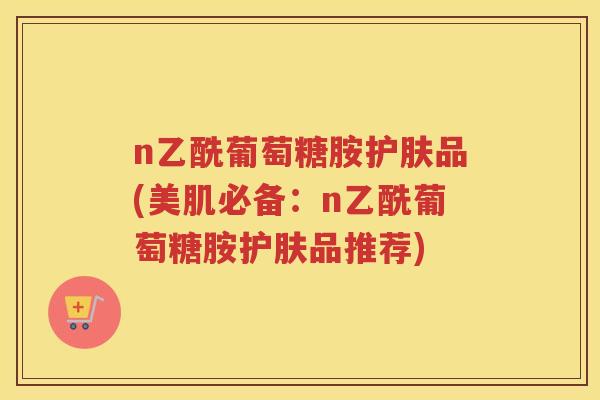 n乙酰葡萄糖胺护肤品(美肌必备:n乙酰葡萄糖胺护肤品推荐) n乙酰葡萄糖胺护肤品(美肌必备:n乙酰葡萄糖胺护肤品推荐)