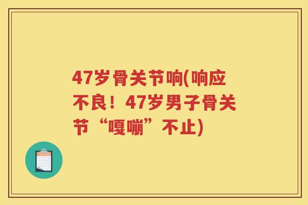 47岁骨关节响(响应不良!47岁男子骨关节“嘎嘣”不止) 47岁骨关节响(响应不良!47岁男子骨关节“嘎嘣”不止)