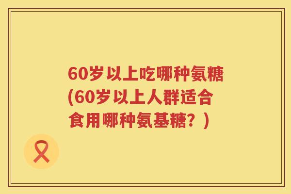 60岁以上吃哪种氨糖(60岁以上人群适合食用哪种氨基糖?) 60岁以上吃哪种氨糖(60岁以上人群适合食用哪种氨基糖?)