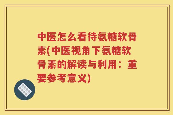 中医怎么看待氨糖软骨素(中医视角下氨糖软骨素的解读与利用：重要参考意义)