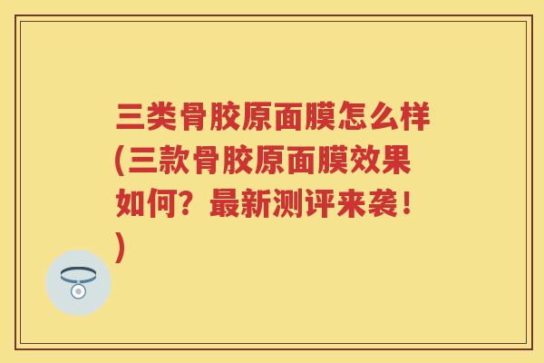 三类骨胶原面膜怎么样(三款骨胶原面膜效果如何?新测评来袭!) 三类骨胶原面膜怎么样(三款骨胶原面膜效果如何?新测评来袭!)