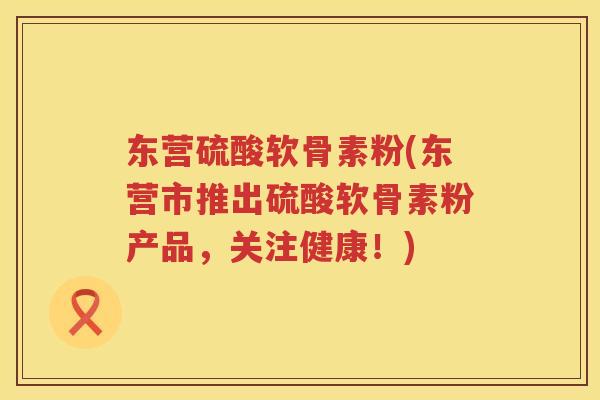 东营硫酸软骨素粉(东营市推出硫酸软骨素粉产品，关注健康！)