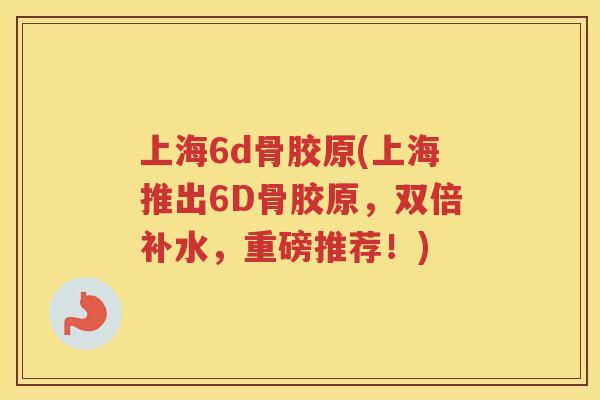 上海6d骨胶原(上海推出6D骨胶原，双倍补水，重磅推荐！)